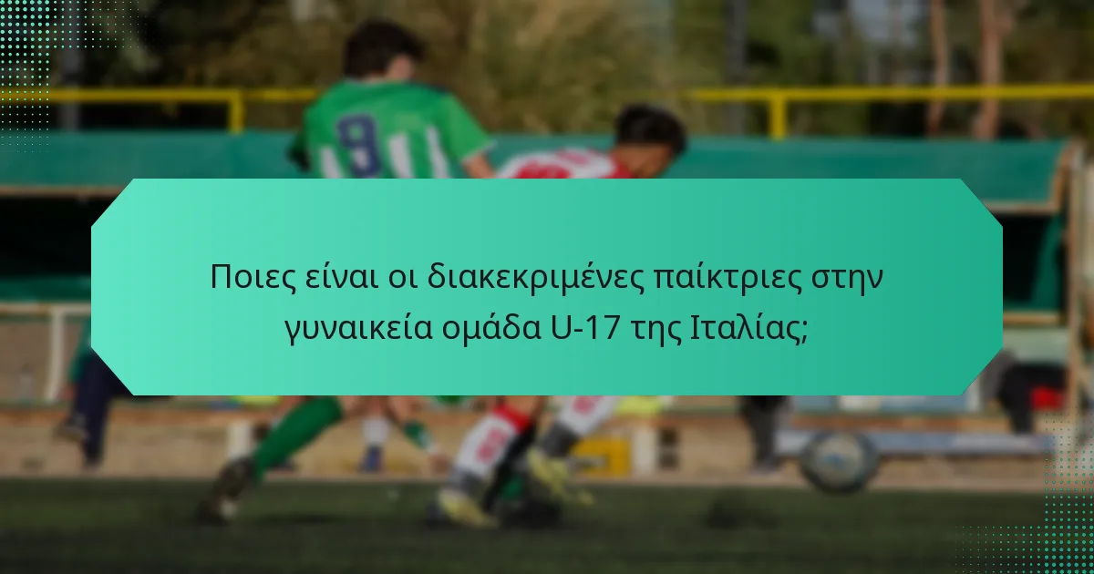 Ποιες είναι οι διακεκριμένες παίκτριες στην γυναικεία ομάδα U-17 της Ιταλίας;