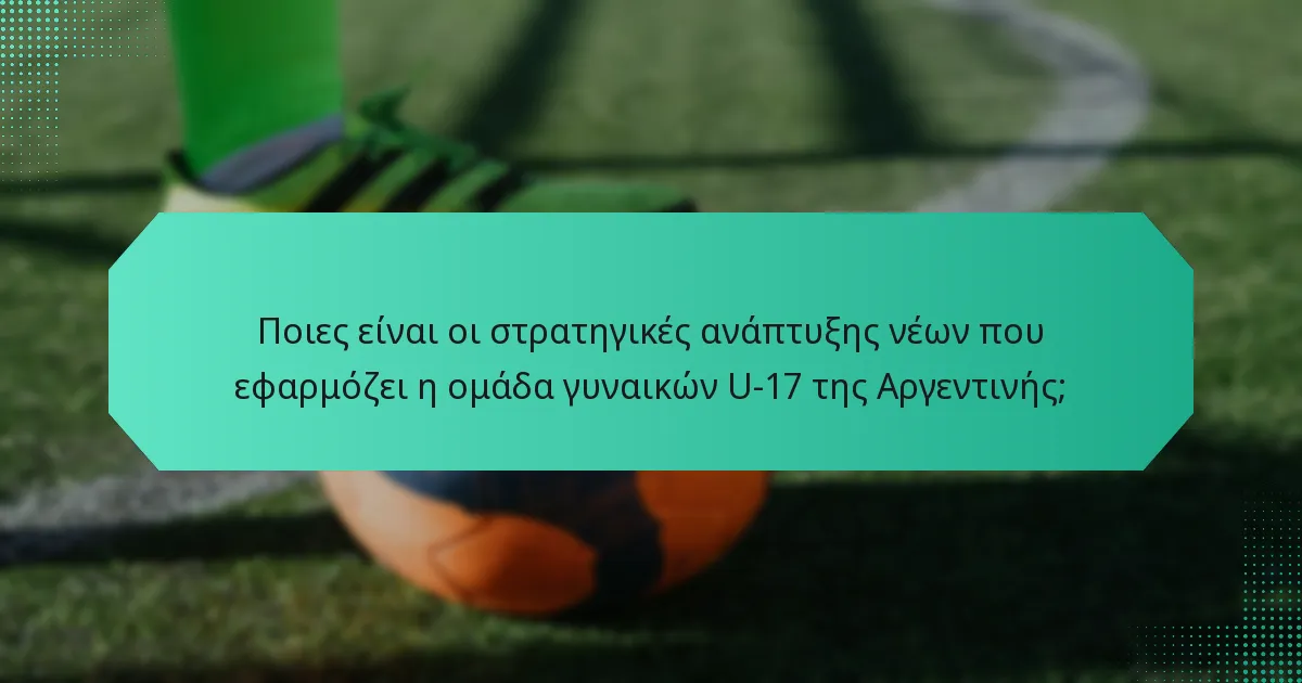 Ποιες είναι οι στρατηγικές ανάπτυξης νέων που εφαρμόζει η ομάδα γυναικών U-17 της Αργεντινής;