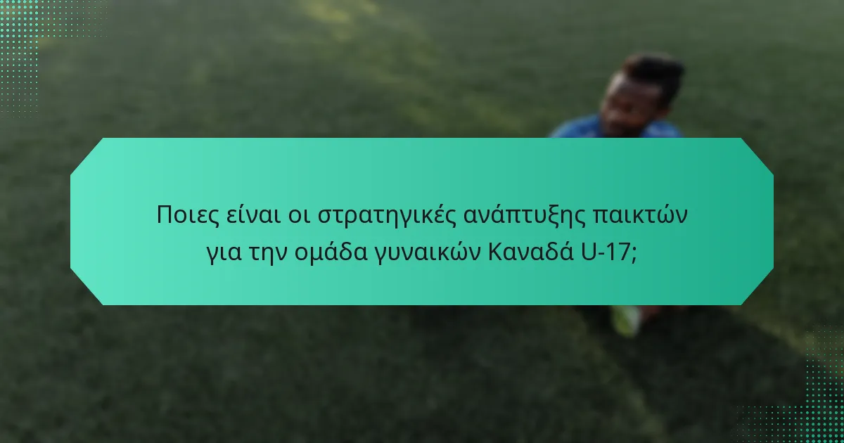Ποιες είναι οι στρατηγικές ανάπτυξης παικτών για την ομάδα γυναικών Καναδά U-17;