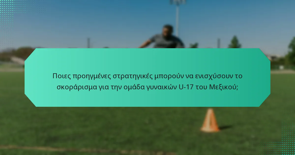 Ποιες προηγμένες στρατηγικές μπορούν να ενισχύσουν το σκοράρισμα για την ομάδα γυναικών U-17 του Μεξικού;