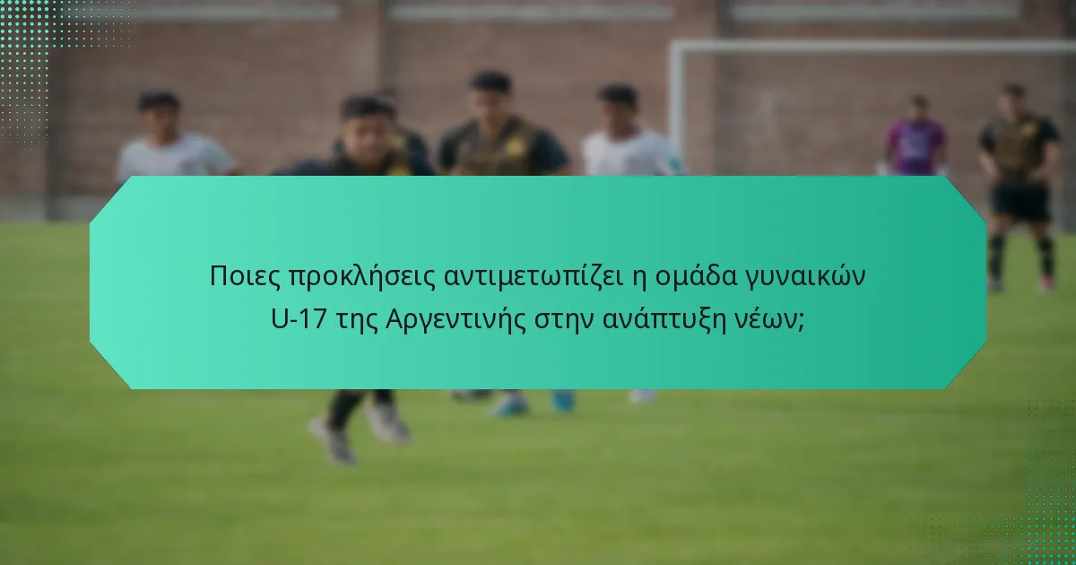 Ποιες προκλήσεις αντιμετωπίζει η ομάδα γυναικών U-17 της Αργεντινής στην ανάπτυξη νέων;