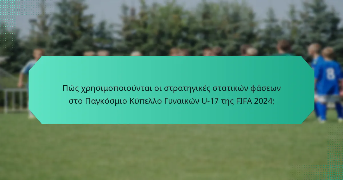Πώς χρησιμοποιούνται οι στρατηγικές στατικών φάσεων στο Παγκόσμιο Κύπελλο Γυναικών U-17 της FIFA 2024;